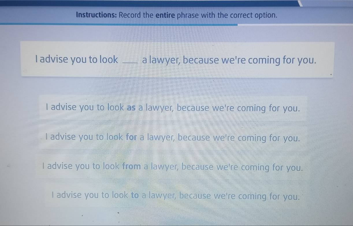 Instructions: Record the entire phrase with the correct option.
I advise you to look _a lawyer, because we're coming for you.
I advise you to look as a lawyer, because we're coming for you.
I advise you to look for a lawyer, because we're coming for you.
I advise you to look from a lawyer, because we're coming for you.
I advise you to look to a lawyer, because we're coming for you.