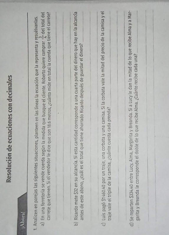 Resolución de ecuaciones con decimales 
_ 
_ 
¡Ahora! 
1. Analicen en parejas las siguientes situaciones, planteen en las líneas la ecuación que la representa y resuélvanlas. 
a) En una ferretería se vende cuerda según la medida que busque el cliente. Roberto quiere comprar  3/4  del total del 
carrete que tienen. Si el vendedor le dice que son 18.6 metros, ¿cuánto mide en total la cuerda que tiène el carrete? 
_ 
_ 
_ 
_ 
b) Ricardo mete $32 en su alcancía. Si esta cantidad corresponde a una cuarta parte del dinero que hay en la alcancía 
antes de este abono, ¿cuál es el total que tiene ahorrado Ricardo después de guardar el dinero?_ 
_ 
_ 
c) Luis pagó $1460.40 por un traje, una corbata y una camisa. Si la corbata vale la mitad del precio de la camisa y el 
traje vale el triple de la camisa, ¿cuánto cuesta cada prenda?_ 
_ 
_ 
d) Se reparten $334.40 entre Lucy, Alma, Margarita y Breanda. Si a Lucy le dan la mitad de lo que recibe Alma y a Mar- 
garita y Breanda le corresponde el doble de lo que recibe Alma. ¿Cuánto recibe cada una?_ 
_ 
_
