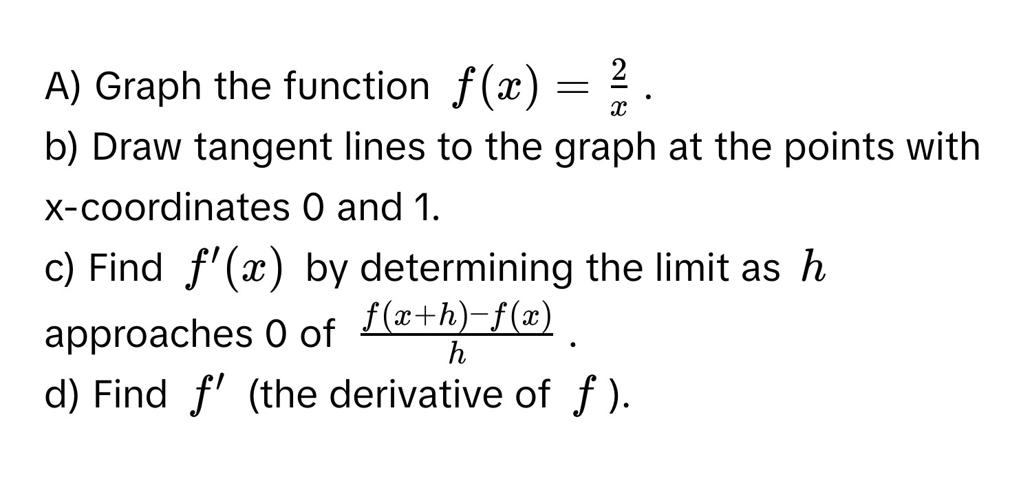 Graph the function $f(x) =  2/x $.

b) Draw tangent lines to the graph at the points with x-coordinates 0 and 1.

c) Find $f'(x)$ by determining the limit as $h$ approaches 0 of $ (f(x+h) - f(x))/h $.

d) Find $f'$ (the derivative of $f$).