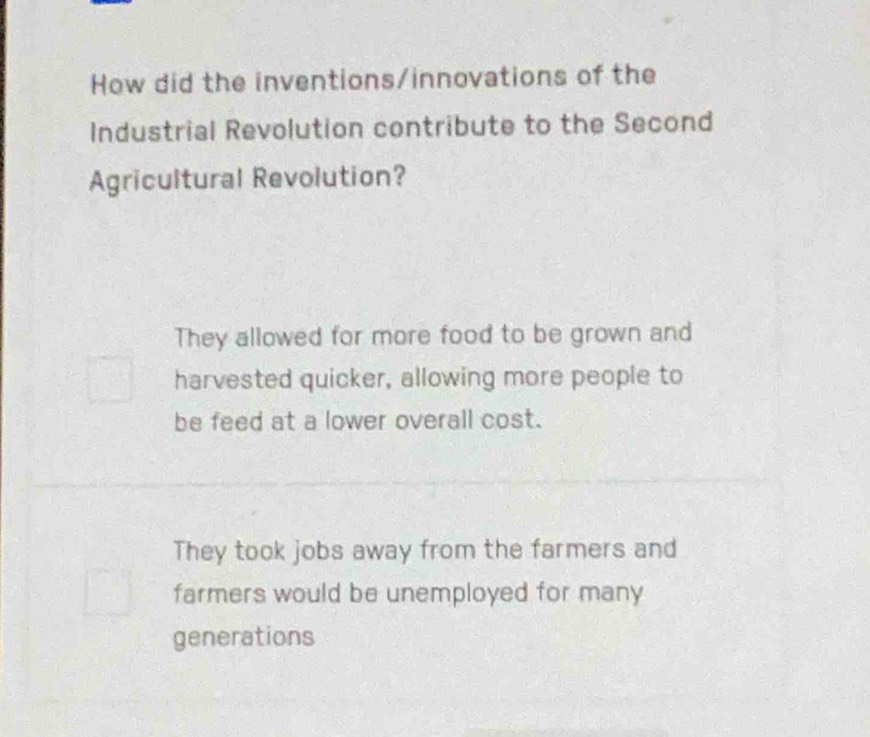 How did the inventions/innovations of the
Industrial Revolution contribute to the Second
Agricultural Revolution?
They allowed for more food to be grown and
harvested quicker, allowing more people to
be feed at a lower overall cost.
They took jobs away from the farmers and
farmers would be unemployed for many
generations