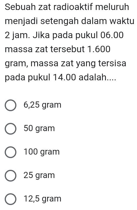 Sebuah zat radioaktif meluruh
menjadi setengah dalam waktu
2 jam. Jika pada pukul 06.00
massa zat tersebut 1.600
gram, massa zat yang tersisa
pada pukul 14.00 adalah....
6,25 gram
50 gram
100 gram
25 gram
12,5 gram