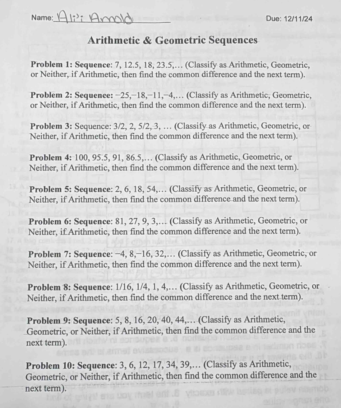 Name:_ Due: 12/11/24 
Arithmetic & Geometric Sequences 
Problem 1: Sequence: 7, 12.5, 18, 23.5,… (Classify as Arithmetic, Geometric, 
or Neither, if Arithmetic, then find the common difference and the next term). 
Problem 2: Sequence: −25, −18, −11, −4,… (Classify as Arithmetic, Geometric, 
or Neither, if Arithmetic, then find the common difference and the next term). 
Problem 3: Sequence: 3/2, 2, 5/2, 3, … (Classify as Arithmetic, Geometric, or 
Neither, if Arithmetic, then find the common difference and the next term). 
Problem 4: 100, 95.5, 91, 86.5,… (Classify as Arithmetic, Geometric, or 
Neither, if Arithmetic, then find the common difference and the next term). 
Problem 5: Sequence: 2, 6, 18, 54,… (Classify as Arithmetic, Geometric, or 
Neither, if Arithmetic, then find the common difference and the next term). 
Problem 6: Sequence: 81, 27, 9, 3,… (Classify as Arithmetic, Geometric, or 
Neither, if Arithmetic, then find the common difference and the next term). 
Problem 7: Sequence: −4, 8, −16, 32,… (Classify as Arithmetic, Geometric, or 
Neither, if Arithmetic, then find the common difference and the next term). 
Problem 8: Sequence: 1/16, 1/4, 1, 4,… (Classify as Arithmetic, Geometric, or 
Neither, if Arithmetic, then find the common difference and the next term). 
Problem 9: Sequence: 5, 8, 16, 20, 40, 44,… (Classify as Arithmetic, 
Geometric, or Neither, if Arithmetic, then find the common difference and the 
next term). 
Problem 10: Sequence: 3, 6, 12, 17, 34, 39,… (Classify as Arithmetic, 
Geometric, or Neither, if Arithmetic, then find the common difference and the 
next term).