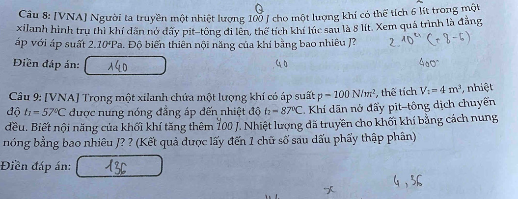 [VNA] Người ta truyền một nhiệt lượng 100 J cho một lượng khí có thể tích 6 lít trong một 
xilanh hình trụ thì khí dãn nở đẩy pit-tông đi lên, thể tích khí lúc sau là 8 lít. Xem quá trình là đẳng 
áp với áp suất 2 .10^4Pa h. Độ biến thiên nội năng của khí bằng bao nhiêu J? 
Điền đáp án: 
Câu 9: [VNA] Trong một xilanh chứa một lượng khí có áp suất p=100N/m^2 , thể tích V_1=4m^3 nhiệt 
độ t_1=57°C được nung nóng đẳng áp đến nhiệt độ t_2=87°C. Khí dãn nở đẩy pit-tông dịch chuyển 
đều. Biết nội năng của khối khí tăng thêm 100 J. Nhiệt lượng đã truyền cho khối khí bằng cách nung 
nóng bằng bao nhiêu J? ? (Kết quả được lấy đến 1 chữ số sau dấu phẩy thập phân) 
Điền đáp án: