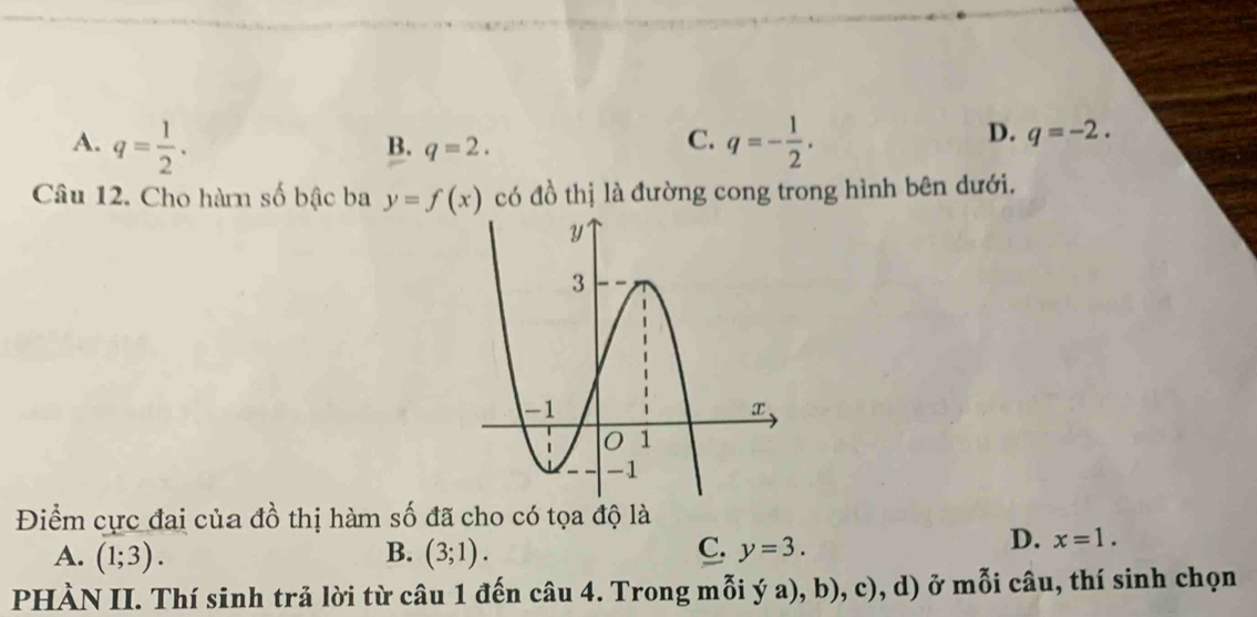 A. q= 1/2 . q=- 1/2 .
B. q=2. 
C.
D. q=-2. 
Câu 12. Cho hàn số bậc ba y=f(x) có đồ thị là đường cong trong hình bên dưới.
Điểm cực đai của đồ thị hàm số đã cho có tọa độ là
A. (1;3). B. (3;1). C. y=3.
D. x=1. 
PHÀN II. Thí sinh trả lời từ câu 1 đến câu 4. Trong mỗi ý a), b), c), d) ở mỗi câu, thí sinh chọn