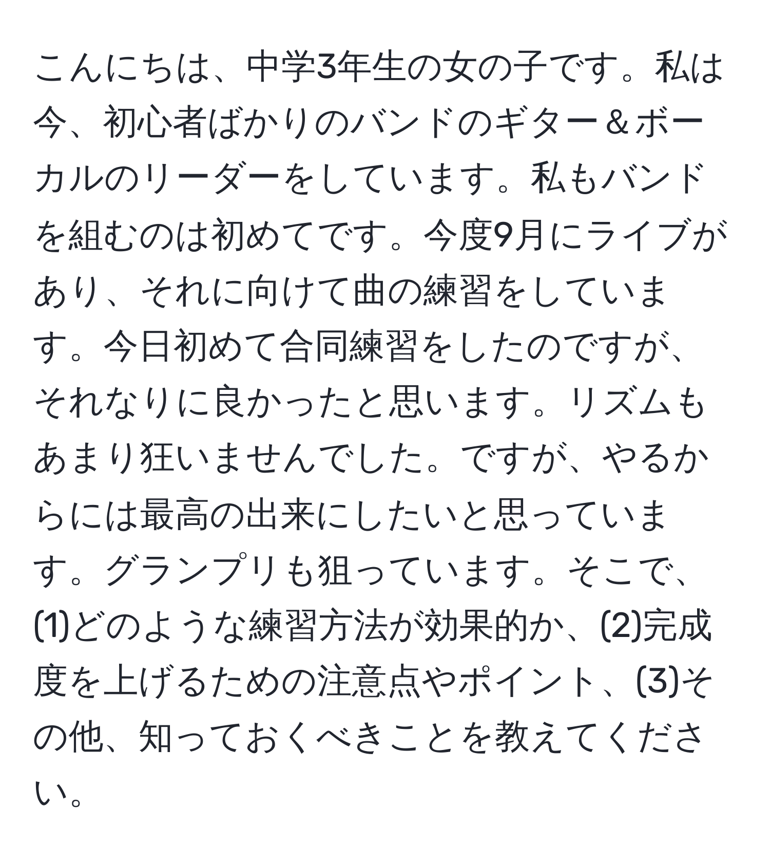 こんにちは、中学3年生の女の子です。私は今、初心者ばかりのバンドのギター＆ボーカルのリーダーをしています。私もバンドを組むのは初めてです。今度9月にライブがあり、それに向けて曲の練習をしています。今日初めて合同練習をしたのですが、それなりに良かったと思います。リズムもあまり狂いませんでした。ですが、やるからには最高の出来にしたいと思っています。グランプリも狙っています。そこで、(1)どのような練習方法が効果的か、(2)完成度を上げるための注意点やポイント、(3)その他、知っておくべきことを教えてください。