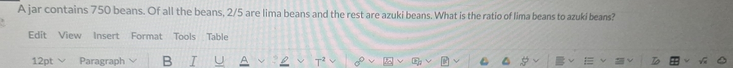 A jar contains 750 beans. Of all the beans, 2/5 are lima beans and the rest are azuki beans. What is the ratio of lima beans to azuki beans? 
Edit View Insert Format Tools Table 
12pt Paragraph B