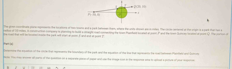 The given coordinate plane represents the locations of two towns and a park between them, where the units shown are in miles. The circle centered at the origin is a park that has a
radius of 10 miles. A construction company is planning to build a straight road connecting the town Plainfield located at point P and the town Quincey located at point Q. The portion of
the road that will be located inside the park will start at point S and end at point T.
Part (a)
Determine the equation of the circle that represents the boundary of the park and the equation of the line that represents the road between Plainfield and Quincey.
Note: You may answer all parts of the question on a separate piece of paper and use the image icon in the response area to upload a picture of your response.
B U