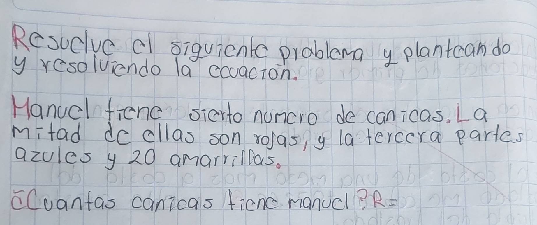 Resuclve cl siquienle problema y plantcan do 
y resolviendo la ccuacion. 
Hanuel frend sierto nuncro de canicas. La 
mitad do cllas son rolas, y latercera partes 
azules y 20 amarrillas. 
cCuantas canicals ficne manucl? R=