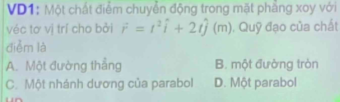 VD1: Một chất điểm chuyển động trong mặt phầng xoy với
véc tơ vị trí cho bởi vector r=t^2hat i+2that j(m) , Quỹ đạo của chất
diễm là
A. Một đường thẳng B. một đường tròn
C. Một nhánh dương của parabol D. Một parabol