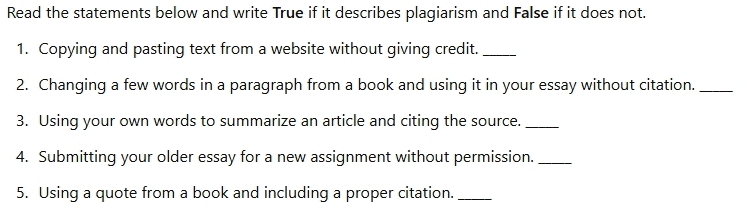 Read the statements below and write True if it describes plagiarism and False if it does not. 
1. Copying and pasting text from a website without giving credit._ 
2. Changing a few words in a paragraph from a book and using it in your essay without citation._ 
3. Using your own words to summarize an article and citing the source._ 
4. Submitting your older essay for a new assignment without permission._ 
5. Using a quote from a book and including a proper citation._