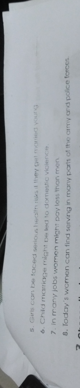Girls can be faced serious health risks if they get married young 
_ 
6. Child marriage might be led to domestic violence. 
7. in many jobs women might pay less than men. 
8. Today's women can find serving in many parts of the army and police forces.