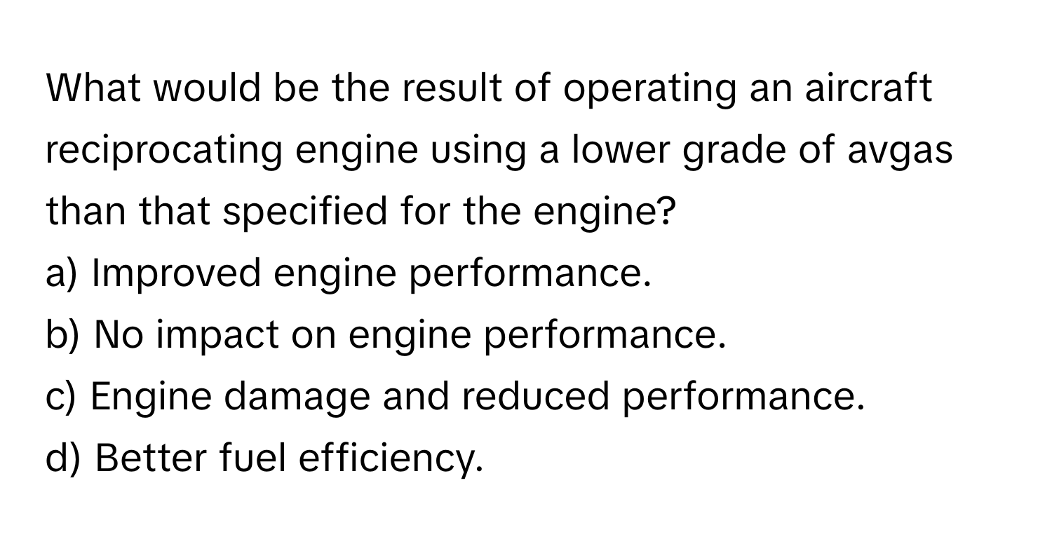 What would be the result of operating an aircraft reciprocating engine using a lower grade of avgas than that specified for the engine?

a) Improved engine performance. 
b) No impact on engine performance. 
c) Engine damage and reduced performance. 
d) Better fuel efficiency.