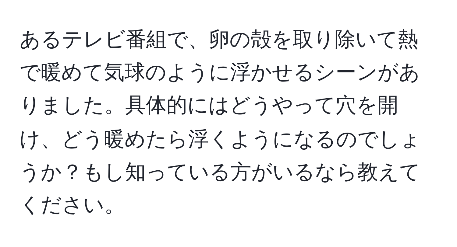 あるテレビ番組で、卵の殻を取り除いて熱で暖めて気球のように浮かせるシーンがありました。具体的にはどうやって穴を開け、どう暖めたら浮くようになるのでしょうか？もし知っている方がいるなら教えてください。