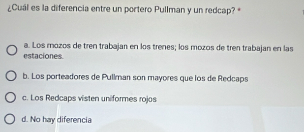 ¿Cuál es la diferencia entre un portero Pullman y un redcap? *
a. Los mozos de tren trabajan en los trenes; los mozos de tren trabajan en las
estaciones.
b. Los porteadores de Pullman son mayores que los de Redcaps
c. Los Redcaps visten uniformes rojos
d. No hay diferencia