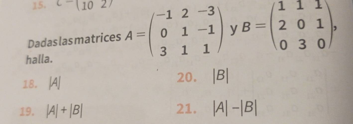 C-(1027 
Dadas las matrices A=beginpmatrix -1&2&-3 0&1&-1 3&1&1endpmatrix y B=beginpmatrix 1&1&1 2&0&1 0&3&0endpmatrix , 
halla. 
18. |A|
20. |B|
19. |A|+|B| 21. |A|-|B|