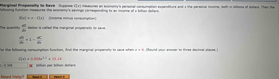 Marginal Propensity to Save Suppose C(x) measures an economy's personal consumption expenditure and x the personal income, both in billions of dollars. Then the 
following function measures the economy's savings corresponding to an income of x billion dollars.
S(x)=x-C(x) (income minus consumption) 
The quantity  dS/dx  below is called the marginal propensity to save.
 dS/dx =1- dC/dx 
For the following consumption function, find the marginal propensity to save when x=6. (Round your answer to three decimal places.)
C(x)=0.858x^(1.1)+15.24
-0.348 billion per billion dollars
Need Help? Read It Watch It