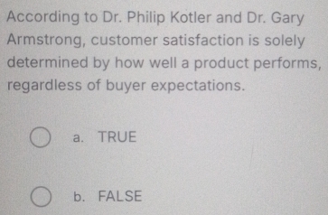 According to Dr. Philip Kotler and Dr. Gary
Armstrong, customer satisfaction is solely
determined by how well a product performs,
regardless of buyer expectations.
a. TRUE
b. FALSE