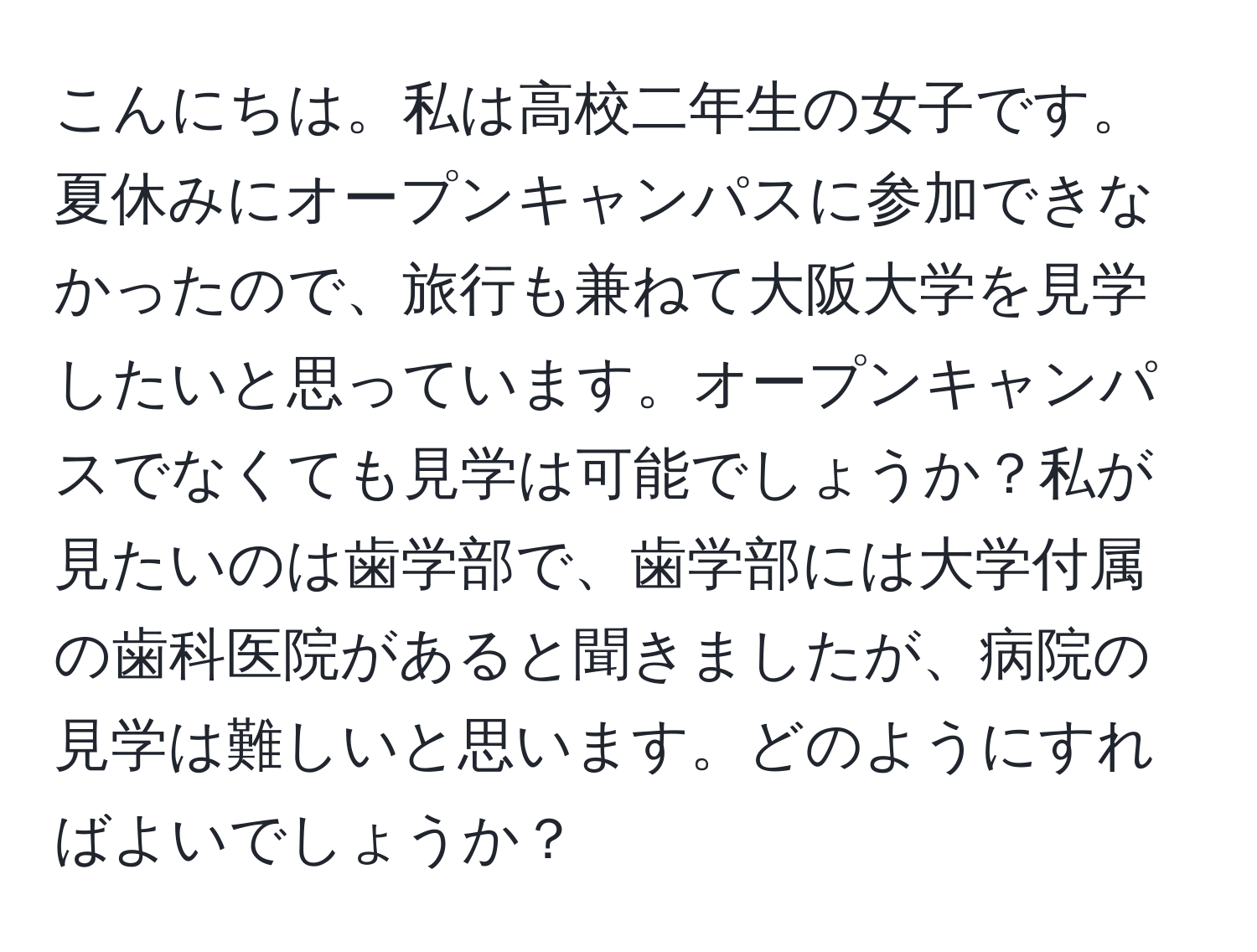 こんにちは。私は高校二年生の女子です。夏休みにオープンキャンパスに参加できなかったので、旅行も兼ねて大阪大学を見学したいと思っています。オープンキャンパスでなくても見学は可能でしょうか？私が見たいのは歯学部で、歯学部には大学付属の歯科医院があると聞きましたが、病院の見学は難しいと思います。どのようにすればよいでしょうか？