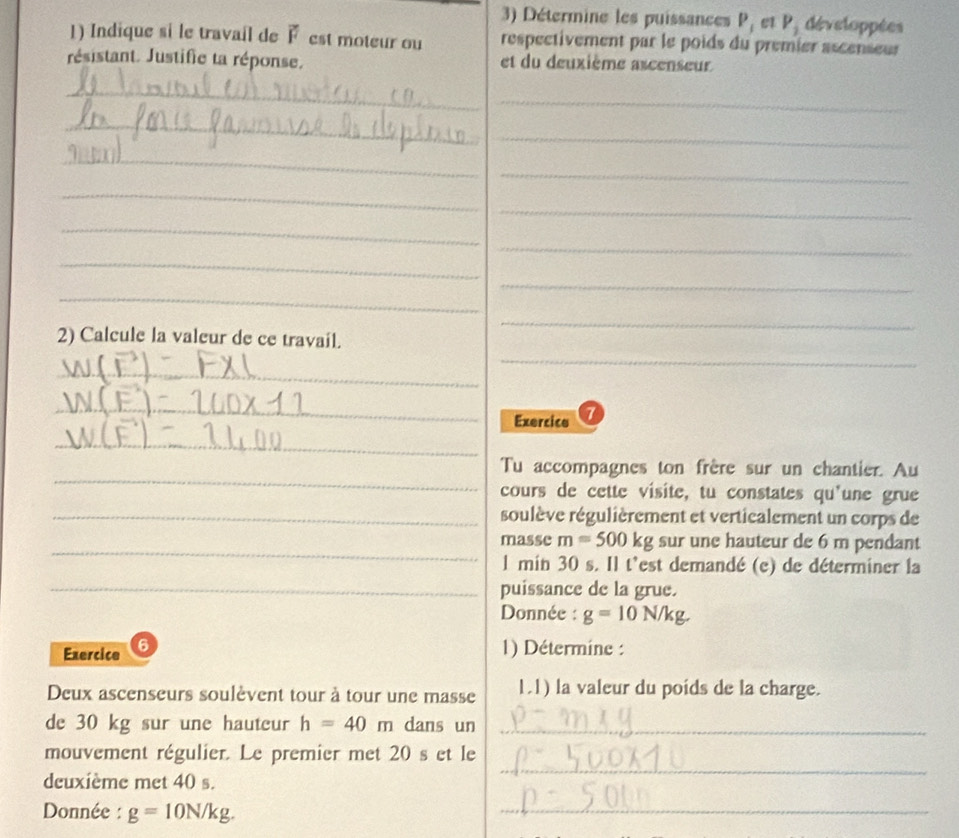 Détermine les puissances P, et P_1 développées 
1) Indique si le travail de 2 est moteur ou respectivement par le poids du premier ascenseur 
résistant. Justifie ta réponse. et du deuxième ascenseur 
_ 
_ 
_ 
_ 
_ 
_ 
_ 
_ 
_ 
_ 
_ 
_ 
_ 
_ 
_ 
2) Calcule la valeur de ce travail. 
_ 
_ 
Exercico 7 
_ 
_ 
Tu accompagnes ton frère sur un chantier. Au 
cours de cette visite, tu constates qu'une grue 
_soulève régulièrement et verticalement un corps de 
_ 
masse m=500kg sur une hauteur de 6 m pendant 
l min 30 s. Il t'est demandé (e) de déterminer la 
_puissance de la grue. 
Donnée : g=10N/kg. 
Exercice 6 1) Détermine : 
Deux ascenseurs soulèvent tour à tour une masse 1.1) la valeur du poids de la charge. 
de 30 kg sur une hauteur h=40m dans un_ 
mouvement régulier. Le premier met 20 s et le 
deuxième met 40 s. 
_ 
Donnée : g=10N/kg. 
_