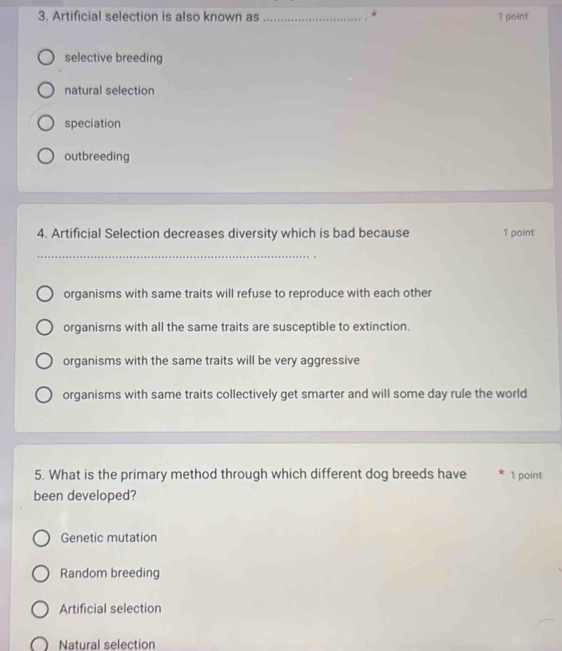 Artificial selection is also known as __1 point
.
selective breeding
natural selection
speciation
outbreeding
4. Artificial Selection decreases diversity which is bad because 1 point
organisms with same traits will refuse to reproduce with each other
organisms with all the same traits are susceptible to extinction.
organisms with the same traits will be very aggressive
organisms with same traits collectively get smarter and will some day rule the world
5. What is the primary method through which different dog breeds have * 1 point
been developed?
Genetic mutation
Random breeding
Artificial selection
Natural selection
