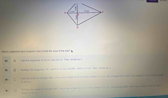 Which statement best explains how to find the area of the kite?
A Add the diagonals of 20 cm and 10 cm. Then, divide by 2.
B Multiply the diagonals CE, which is 15 cm, and BE, which is 5 cm. Then, divide by 2.
Add the areas of triangle ABD, which has a base of 10 cm and a height of 5 cm, and triangle BCE which has a base of 10 cm and a heigh
C of 15 cm.
Multiply the areas of triangle ABD, which has a base of 10 cm and a height of 5cm, and trangle BCE which has a base of 10 cm and a
height of 15 cm