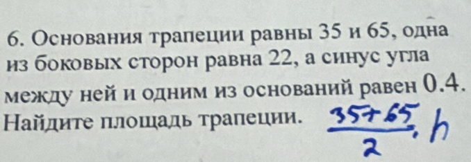 Основания тралеции равны 35 и 65, одна 
из боковых сторон равна 22, а синус угла 
между ней и одним из оснований равен 0.4. 
Найдите πлошадь трапеции.