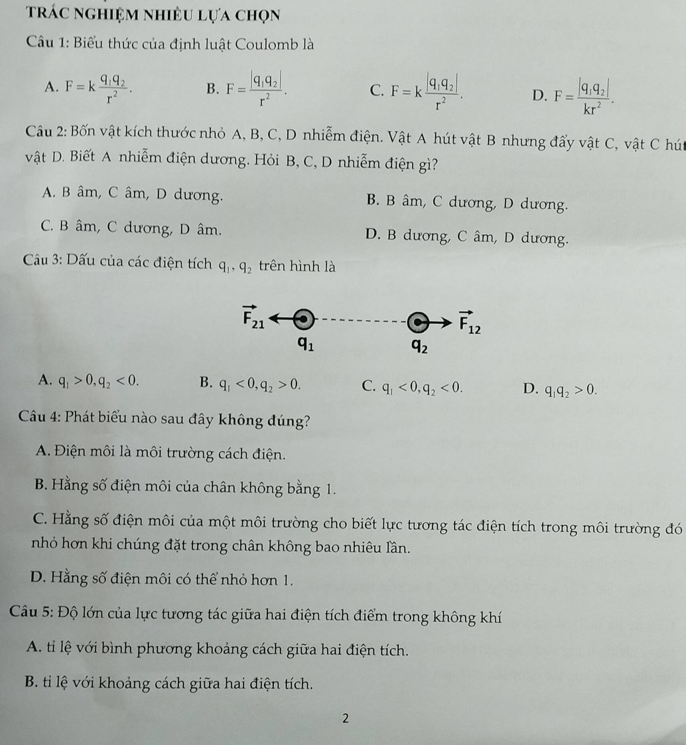 trác nghiệm nhiều lựa chọn
Câu 1: Biểu thức của định luật Coulomb là
A. F=kfrac q_1q_2r^2. F=frac |q_1q_2|r^2. F=kfrac |q_1q_2|r^2.
B.
C.
D. F=frac |q_1q_2|kr^2.
Câu 2: Bốn vật kích thước nhỏ A, B, C, D nhiễm điện. Vật A hút vật B nhưng đẩy vật C, vật C hút
vật D. Biết A nhiễm điện dương. Hỏi B, C, D nhiễm điện gì?
A. B âm, C âm, D dương. B. B âm, C dương, D dương.
C. B âm, C dương, D âm. D. B dương, C âm, D dương.
*  Câu 3: Dấu của các điện tích q_1,q_2 trên hình là
A. q_1>0,q_2<0. B. q_1<0,q_2>0. C. q_1<0,q_2<0. q_1q_2>0.
D.
Câu 4: Phát biểu nào sau đây không đúng?
A. Điện môi là môi trường cách điện.
B. Hằng số điện môi của chân không bằng 1.
C. Hằng số điện môi của một môi trường cho biết lực tương tác điện tích trong môi trường đó
nhỏ hơn khi chúng đặt trong chân không bao nhiêu lần.
D. Hằng số điện môi có thể nhỏ hơn 1.
Câu 5: Độ lớn của lực tương tác giữa hai điện tích điểm trong không khí
A. tỉ lệ với bình phương khoảng cách giữa hai điện tích.
B. tỉi lệ với khoảng cách giữa hai điện tích.
2