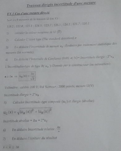 Travaux dirigés incertitude d'une mesure 
EX 1 Cas d'une mesure directe 
Soit les 9 mesures de la tension U (en V) :
119.2; 122.8; 121.1; 124.5; 123.7; 125.3; 124.2; 121.7; 120.1
1) calculer la vaîeur moyenne de U (V)
2) Calculer L'écart type (The standard deviation) σ
3) En déduire l'incertitude de mesure u_A : Évaluées par traitement statistique des 
mesures (loi normale). 
4) En déduire l'Intervalle de Confiance (0.05;sigma ;N)= Incertitude élargie : 2°u_A
L'Incertitudes-type de type B(u_n) a: Donnée par le constructeur (ou estimation):
x± delta xRightarrow |u_B(x)= delta x/sqrt(3) 
Voltmètre : calibre 200 V; 0.4 % erreur ; 2000 points; mesure U(V)
Incertitude élargie =2^*u_B. 
5) Calculer Incertitude-type composée (u_C) et élargie (absolue)
u_C(x)=sqrt((u_A)(x))^2+(u_B(x))^2
Incertitude absolue =△ u=2^*u_C
6) En déduire Incertitude relative :  △ u/u 
7) En déduire l'écriture du résultat
x=overline x± △ x