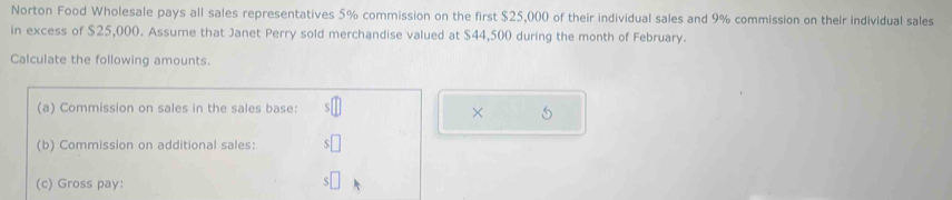 Norton Food Wholesale pays all sales representatives 5% commission on the first $25,000 of their individual sales and 9% commission on their individual sales 
in excess of $25,000. Assume that Janet Perry sold merchandise valued at $44,500 during the month of February. 
Calculate the following amounts. 
(a) Commission on sales in the sales base: s□
× 
(b) Commission on additional sales: $□
(c) Gross pay: