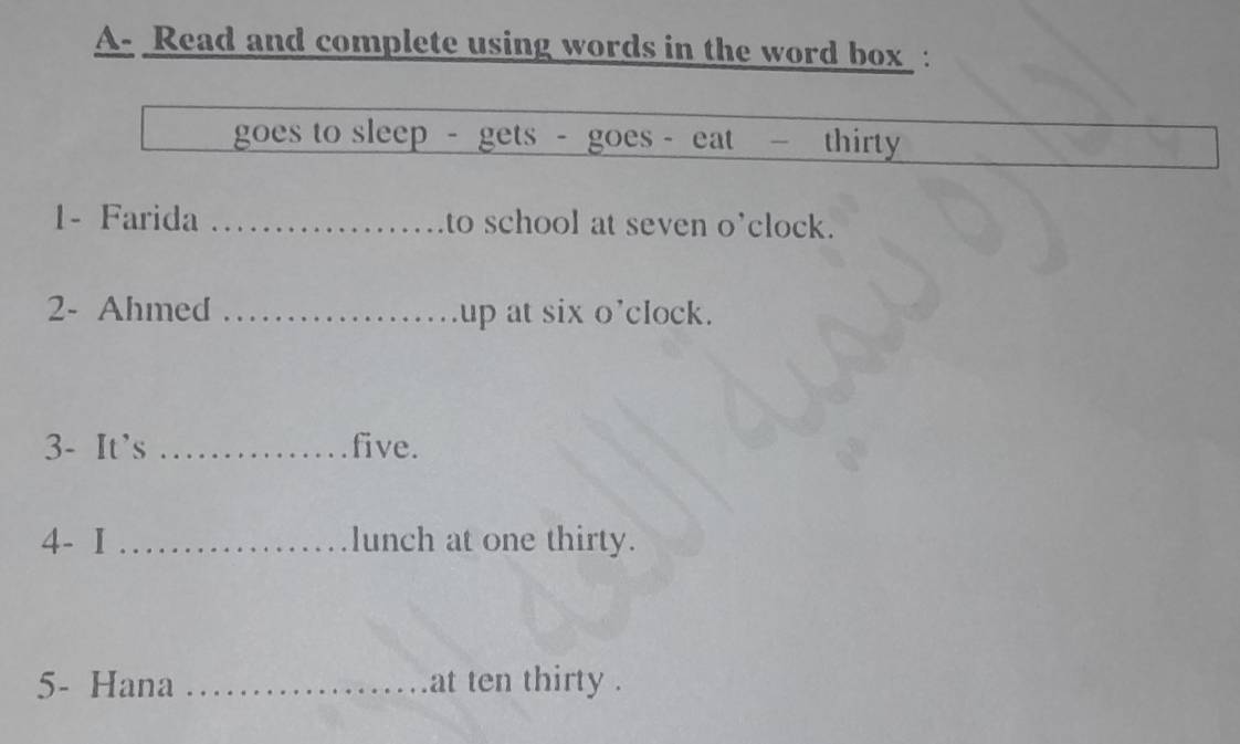 A- Read and complete using words in the word box : 
goes to sleep - gets - goes - eat — thirty 
1- Farida _to school at seven o'clock. 
2- Ahmed _up at six o’clock. 
3- It's _five. 
4- I _lunch at one thirty. 
5- Hana _at ten thirty .