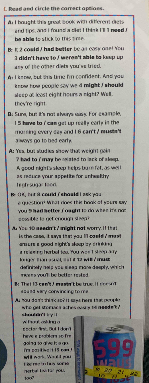 ( Read and circle the correct options. 
A: I bought this great book with different diets 
and tips, and I found a diet I think I'll 1 need / 
be able to stick to this time. 
B: It 2 could / had better be an easy one! You 
3 didn't have to / weren’t able to keep up 
any of the other diets you've tried. 
A: I know, but this time I'm confident. And you 
know how people say we 4 might / should 
sleep at least eight hours a night? Well, 
they're right. 
B: Sure, but it's not always easy. For example, 
l 5 have to / can get up really early in the 
morning every day and I 6 can't / mustn't 
always go to bed early. 
A: Yes, but studies show that weight gain 
7 had to / may be related to lack of sleep. 
A good night's sleep helps burn fat, as well 
as reduce your appetite for unhealthy 
high-sugar food. 
B: OK, but 8 could / should I ask you 
a question? What does this book of yours say 
you 9 had better / ought to do when it's not 
possible to get enough sleep? 
A: You 10 needn't / might not worry. If that 
is the case, it says that you 11 could / must 
ensure a good night's sleep by drinking 
a relaxing herbal tea. You won't sleep any 
longer than usual, but it 12 will / must 
definitely help you sleep more deeply, which 
means you'll be better rested. 
B: That 13 can't / mustn’t be true. It doesn't 
sound very convincing to me. 
A: You don't think so? It says here that people 
who get stomach aches easily 14 needn't / 
shouldn't try it 
without asking a 
doctor first. But I don' 
have a problem so I'm 
going to give it a go. 
I'm positive it 15 can 
will work. Would you 
like me to buy some 
herbal tea for you, 
too?