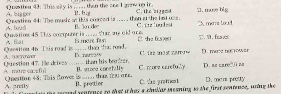This city is ....... than the one I grew up in.
A. bigger B. big C. the biggest D. more big
Question 44: The music at this concert is ....... than at the last one.
A. loud B. louder C. the loudest D. more loud
Question 45 This computer is _than my old one.
A. fast B.more fast C. the fastest D. B. faster
Question 46 This road is ....... than that road.
A. narrower B. narrow C. the most narrow D. more narrower
Question 47. He drives …… than his brother.
A. more careful _B. more carefully C. more carefully D. as careful as
Question 48: This flower is _ than that one.
A. pretty B. prettier C. the prettiest D. more pretty
the recond sentence so that it has a similar meaning to the first sentence, using the