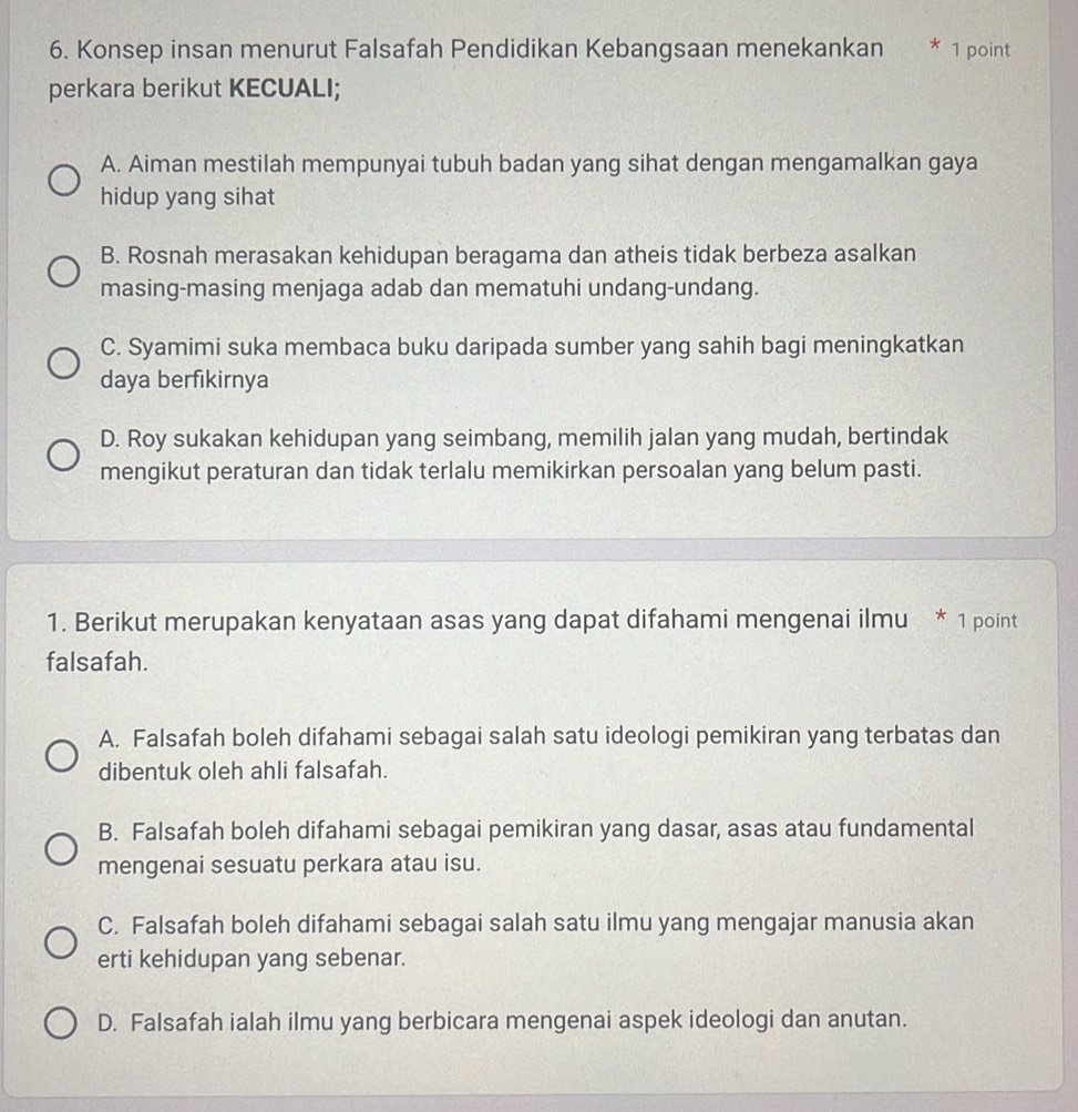 Konsep insan menurut Falsafah Pendidikan Kebangsaan menekankan * 1 point
perkara berikut KECUALI;
A. Aiman mestilah mempunyai tubuh badan yang sihat dengan mengamalkan gaya
hidup yang sihat
B. Rosnah merasakan kehidupan beragama dan atheis tidak berbeza asalkan
masing-masing menjaga adab dan mematuhi undang-undang.
C. Syamimi suka membaca buku daripada sumber yang sahih bagi meningkatkan
daya berfıkirnya
D. Roy sukakan kehidupan yang seimbang, memilih jalan yang mudah, bertindak
mengikut peraturan dan tidak terlalu memikirkan persoalan yang belum pasti.
1. Berikut merupakan kenyataan asas yang dapat difahami mengenai ilmu * 1 point
falsafah.
A. Falsafah boleh difahami sebagai salah satu ideologi pemikiran yang terbatas dan
dibentuk oleh ahli falsafah.
B. Falsafah boleh difahami sebagai pemikiran yang dasar, asas atau fundamental
mengenai sesuatu perkara atau isu.
C. Falsafah boleh difahami sebagai salah satu ilmu yang mengajar manusia akan
erti kehidupan yang sebenar.
D. Falsafah ialah ilmu yang berbicara mengenai aspek ideologi dan anutan.