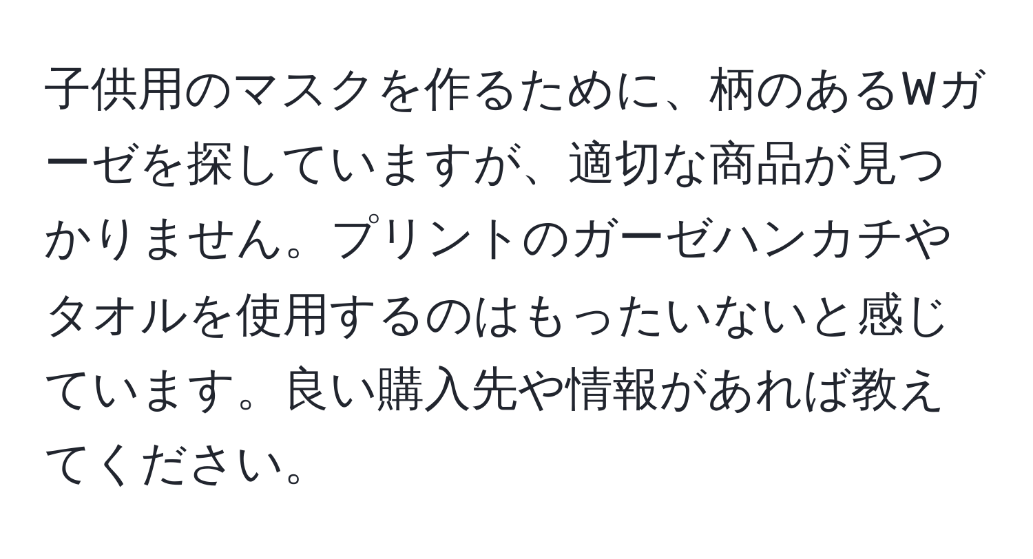 子供用のマスクを作るために、柄のあるWガーゼを探していますが、適切な商品が見つかりません。プリントのガーゼハンカチやタオルを使用するのはもったいないと感じています。良い購入先や情報があれば教えてください。