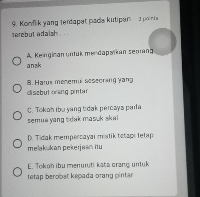 Konflik yang terdapat pada kutipan 3 points
terebut adalah . . .
A. Keinginan untuk mendapatkan seorang
anak
B. Harus menemui seseorang yang
disebut orang pintar
C. Tokoh ibu yang tidak percaya pada
semua yang tidak masuk akal
D. Tidak mempercayai mistik tetapi tetap
melakukan pekerjaan itu
E. Tokoh ibu menuruti kata orang untuk
tetap berobat kepada orang pintar