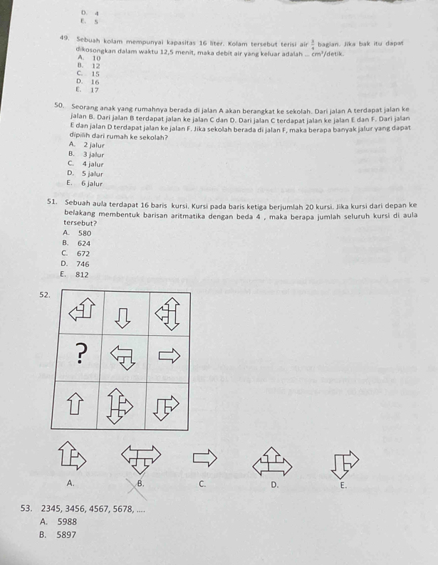 D. 4
E. S
49. Sebuah kolam mempunyai kapasitas 16 liter. Kolam tersebut terisi air  3/4  aglae. Jika bak itu dapat
dikosongkan dalam waktu 12, 5 menit, maka debit air yang keluar adalah cm^3/ detik
A. 10
B. 12
C. 15
D. 16
E. 17
50. Seorang anak yang rumahnya berada di jalan A akan berangkat ke sekolah. Dari jalan A terdapat jalan ke
jalan B. Dari jalan B terdapat jalan ke jalan C dan D. Dari jalan C terdapat jalan ke jalan E dan F. Dari jalan
E dan jalan D terdapat jalan ke jalan F. Jika sekolah berada di jalan F, maka berapa banyak jalur yang dapat
dipilih dari rumah ke sekolah?
A. 2 jalur
B. 3 jalur
C. 4 jalur
D. 5 jalur
E. 6 jalur
51. Sebuah aula terdapat 16 baris kursi. Kursi pada baris ketiga berjumlah 20 kursi. Jika kursi dari depan ke
belakang membentuk barisan aritmatika dengan beda 4 , maka berapa jumlah seluruh kursi di aula
tersebut?
A. 580
B. 624
C. 672
D. 746
E. 812
52.
?
A. B. C. D. E.
53. 2345, 3456, 4567, 5678, ....
A. 5988
B. 5897