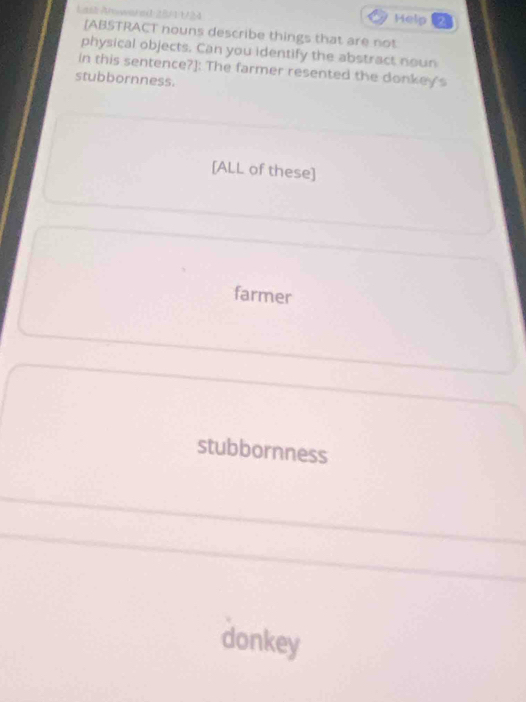 Last Alwar ad 28/11/24 Help 2
[ABSTRACT nouns describe things that are not
physical objects. Can you identify the abstract noun
In this sentence?]: The farmer resented the donkey's
stubbornness.
[ALL of these]
farmer
stubbornness
donkey