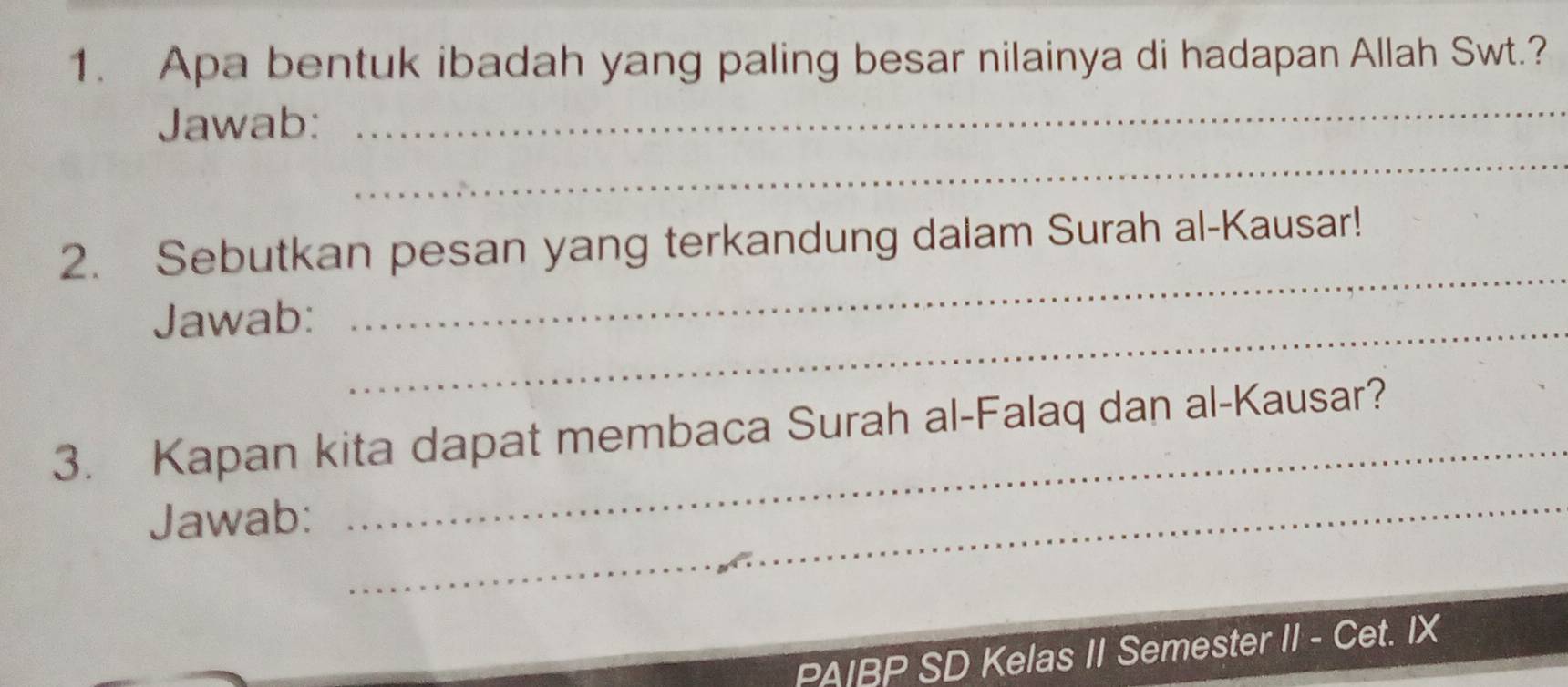 Apa bentuk ibadah yang paling besar nilainya di hadapan Allah Swt.? 
_ 
Jawab: 
_ 
_ 
2. Sebutkan pesan yang terkandung dalam Surah al-Kausar! 
Jawab:_ 
_ 
3. Kapan kita dapat membaca Surah al-Falaq dan al-Kausar? 
Jawab: 
_ 
PAIBP SD Kelas II Semester II - Cet. IX