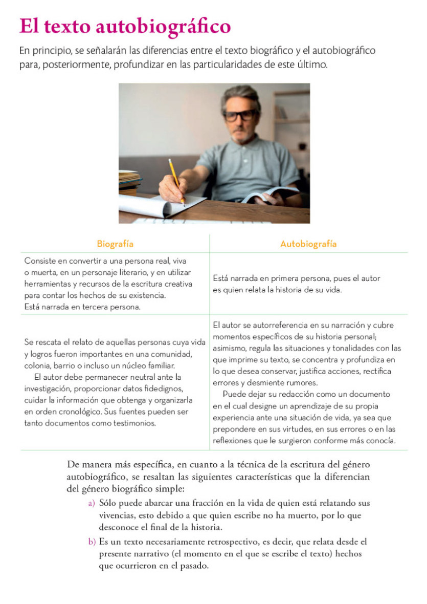 El texto autobiográfico
En principio, se señalarán las diferencias entre el texto biográfico y el autobiográfico
para, posteriormente, profundizar en las particularidades de este último.
Biografía Autobiografía
Consiste en convertir a una persona real, viva
o muerta, en un personaje literario, y en utilizar
herramientas y recursos de la escritura creativa Está narrada en primera persona, pues el autor
para contar los hechos de su existencia. es quien relata la historia de su vida.
Está narrada en tercera persona.
El autor se autorreferencia en su narración y cubre
momentos específicos de su historia personal;
Se rescata el relato de aquellas personas cuya vida asimismo, regula las situaciones y tonalidades con las
y logros fueron importantes en una comunidad, que imprime su texto, se concentra y profundiza en
colonia, barrio o incluso un núcleo familiar. Io que desea conservar, justifica acciones, rectifica
El autor debe permanecer neutral ante la errores y desmiente rumores.
investigación, proporcionar datos fidedignos, Puede dejar su redacción como un documento
cuidar la información que obtenga y organizarla en el cual designe un aprendizaje de su propia
en orden cronológico. Sus fuentes pueden ser experiencia ante una situación de vida, ya sea que
tanto documentos como testimonios.
prepondere en sus virtudes, en sus errores o en las
reflexiones que le surgieron conforme más conocía.
De manera más específica, en cuanto a la técnica de la escritura del género
autobiográfico, se resaltan las siguientes características que la diferencian
del género biográfico simple:
a) Sólo puede abarcar una fracción en la vida de quien está relatando sus
vivencias, esto debido a que quien escribe no ha muerto, por lo que
desconoce el final de la historia.
b) Es un texto necesariamente retrospectivo, es decir, que relata desde el
presente narrativo (el momento en el que se escribe el texto) hechos
que ocurrieron en el pasado.