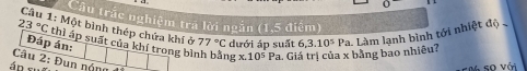 Cầu trắc nghiệm tra lời ngắn (1,5 điểm) 
Câu 1: Một bình thép chứa khí ở 77°C dưới áp suất
23°C thì áp suất của khí trong bì ng X..10^5Pa Giá trị của x bằng bao nhiều? 6,3.10^5 Pa. Làm lạnh bình tới nhiệt độ 
Đáp án: 
Câu 2: Đun nóng 
áp sĩ M so với