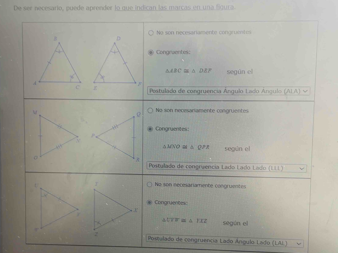 De ser necesario, puede aprender lo que indican las marcas en una figura.
No son necesariamente congruentes
Congruentes:
△ ABC≌ △ DEF según el

Postulado de congruencia Ángulo Lado Ángulo (ALA)
No son necesariamente congruentes
Congruentes:
△ MNO≌ △ QPR según el
Postulado de congruencia Lado Lado Lado (LLL)
No son necesariamente congruentes
Congruentes:
△ UVW≌ △ YXZ según el
Postulado de congruencia Lado Ángulo Lado (LAL)