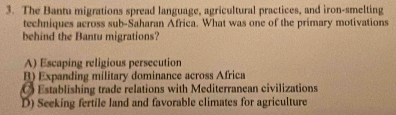 The Bantu migrations spread language, agricultural practices, and iron-smelting
techniques across sub-Saharan Africa. What was one of the primary motivations
behind the Bantu migrations?
A) Escaping religious persecution
B) Expanding military dominance across Africa
C Establishing trade relations with Mediterranean civilizations
D) Seeking fertile land and favorable climates for agriculture