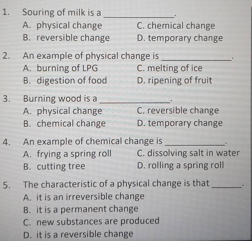 Souring of milk is a_
A. physical change C. chemical change
B. reversible change D. temporary change
2. An example of physical change is_
.
A. burning of LPG C. melting of ice
B. digestion of food D. ripening of fruit
3. Burning wood is a_
.
A. physical change C. reversible change
B. chemical change D. temporary change
4. An example of chemical change is_
.
A. frying a spring roll C. dissolving salt in water
B. cutting tree D. rolling a spring roll
5. The characteristic of a physical change is that_
.
A. it is an irreversible change
B. it is a permanent change
C. new substances are produced
D. it is a reversible change