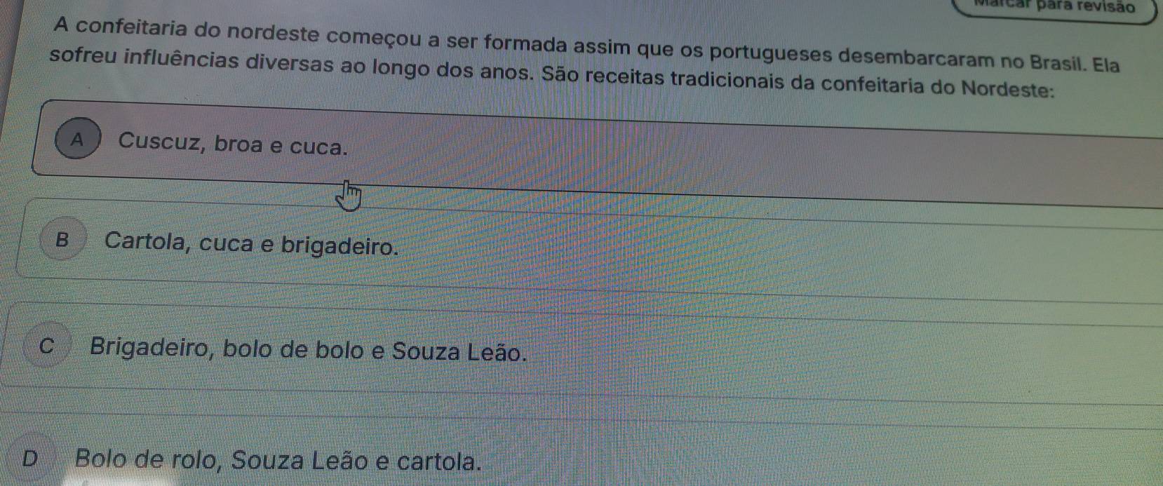 farcar para revisão
A confeitaria do nordeste começou a ser formada assim que os portugueses desembarcaram no Brasil. Ela
sofreu influências diversas ao longo dos anos. São receitas tradicionais da confeitaria do Nordeste:
A Cuscuz, broa e cuca.
B Cartola, cuca e brigadeiro.
C Brigadeiro, bolo de bolo e Souza Leão.
D Bolo de rolo, Souza Leão e cartola.