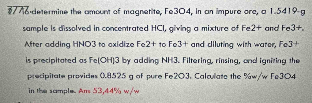 2776-determine the amount of magnetite, Fe3O4, in an impure ore, a 1.5419-g
sample is dissolved in concentrated HCI, giving a mixture of Fe2+ and Fe3+. 
After adding HNO3 to oxidize Fe2+ to Fe3+ and diluting with water, Fe3+
is precipitated as Fe(OH)3 by adding NH3. Filtering, rinsing, and igniting the 
precipitate provides 0.8525 g of pure Fe2O3. Calculate the %w/w Fe3O4 
in the sample. Ans 53,44% w/w