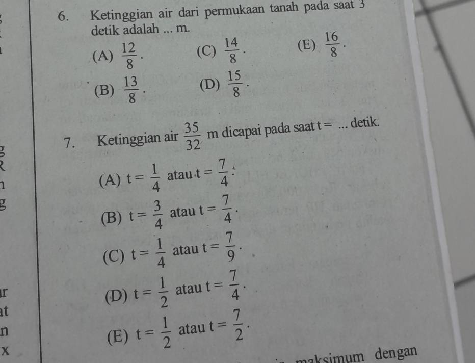 Ketinggian air dari permukaan tanah pada saat 3
detik adalah ... m.
(A)  12/8 . (C)  14/8 . (E)  16/8 .
(B)  13/8 . (D)  15/8 . 
7. Ketinggian air  35/32 m dicapai pada saat t= _detik.
(A) t= 1/4  atau t= 7/4 
(B) t= 3/4  atau t= 7/4 .
(C) t= 1/4  atau t= 7/9 . 
r
(D) t= 1/2  atau t= 7/4 . 
at
n
(E) t= 1/2  atau t= 7/2 . 
x
naksimum dengan