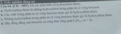 Trắc nghiệm đùng sai 
Câu 64. [CD - SBT] Xét các phát biểu về hydrocarbon thơm. 
a. Hydrocarbon thơm là những hydrocarbon trong phân tử có vòng benzene. 
b. Các chất trong phân tử có vòng benzene được gọi là hydrocarbon thom. 
e. Những hydrocarbon trong phân tử có vòng benzene được gọi là hydrocarbon thơm. 
d. Dãy đồng đẳng của benzene có công thức tổng quật C_nH_2n+(n>6).