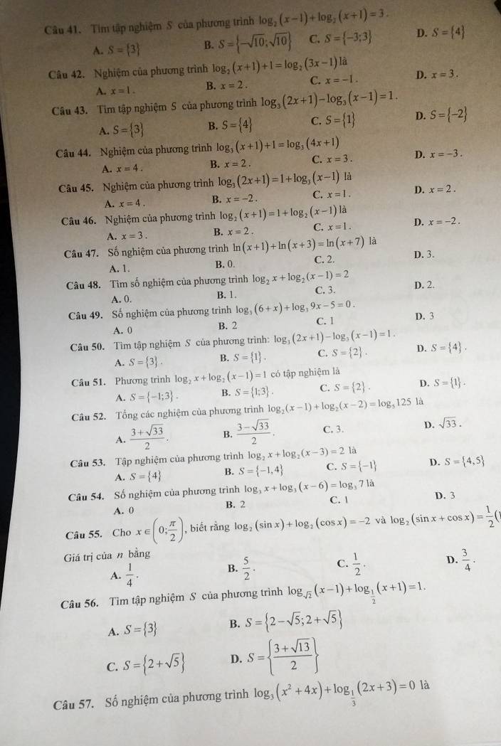 Tim tập nghiệm S của phương trình log _2(x-1)+log _2(x+1)=3.
A. S= 3 B. S= -sqrt(10);sqrt(10) C. S= -3;3 D. S= 4
Câu 42. Nghiệm của phương trình log _2(x+1)+1=log _2(3x-1) là
A. x=1. B. x=2. C. x=-1. D. x=3.
Câu 43. Tim tập nghiệm S của phương trình log _3(2x+1)-log _3(x-1)=1.
A. S= 3 B. S= 4 C. S= 1 D. S= -2
Câu 44. Nghiệm của phương trình log _3(x+1)+1=log _3(4x+1) D. x=-3.
A. x=4. B. x=2. C. x=3.
Câu 45. Nghiệm của phương trình log _3(2x+1)=1+log _3(x-1) là
A. x=4. B. x=-2. C. x=1. D. x=2.
Câu 46. Nghiệm của phương trình log _2(x+1)=1+log _2(x-1) là
A. x=3. B. x=2. C. x=1. D. x=-2.
Câu 47. Số nghiệm của phương trình ln (x+1)+ln (x+3)=ln (x+7) là D. 3.
A. 1. B. 0. C. 2.
Câu 48. Tìm số nghiệm của phương trình log _2x+log _2(x-1)=2 D. 2.
A. 0. B. 1. C. 3.
Câu 49. Số nghiệm của phương trình log g_3(6+x)+log _39x-5=0. D. 3
A. 0 B. 2 C. 1
Câu 50. Tìm tập nghiệm S của phương trình: log _3(2x+1)-log _3(x-1)=1.
A. S= 3 . B. S= 1 . C. S= 2 . D. S= 4 .
Câu 51. Phương trình log _2x+log _2(x-1)=1 có tập nghiệm là
A. S= -1;3 . B. S= 1;3 . C. S= 2 . D. S= 1 .
Câu 52. Tổng các nghiệm của phương trình log _2(x-1)+log _2(x-2)=log _5125 là
A.  (3+sqrt(33))/2 . B.  (3-sqrt(33))/2 . C. 3. D. sqrt(33).
Câu 53. Tập nghiệm của phương trình log _2x+log _2(x-3)=2 là
A. S= 4 B. S= -1,4 C. S= -1 D. S= 4,5
Câu 54. Số nghiệm của phương trình log _3x+log _3(x-6)=log _371a
A. 0 B. 2 C. | D. 3
Câu 55. Cho x∈ (0; π /2 ) , biết rằng log _2(sin x)+log _2(cos x)=-2 và log _2(sin x+cos x)= 1/2 (
Giá trị của n bằng
C.
B.  5/2 .  1/2 . D.
A.  1/4 .  3/4 .
Câu 56. Tìm tập nghiệm S của phương trình log _sqrt(2)(x-1)+log _ 1/2 (x+1)=1.
A. S= 3 B. S= 2-sqrt(5);2+sqrt(5)
C. S= 2+sqrt(5) D. S=  (3+sqrt(13))/2 
Câu 57. Số nghiệm của phương trình log _3(x^2+4x)+log _ 1/3 (2x+3)=0 là