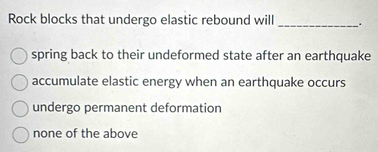 Rock blocks that undergo elastic rebound will_
`.
spring back to their undeformed state after an earthquake
accumulate elastic energy when an earthquake occurs
undergo permanent deformation
none of the above