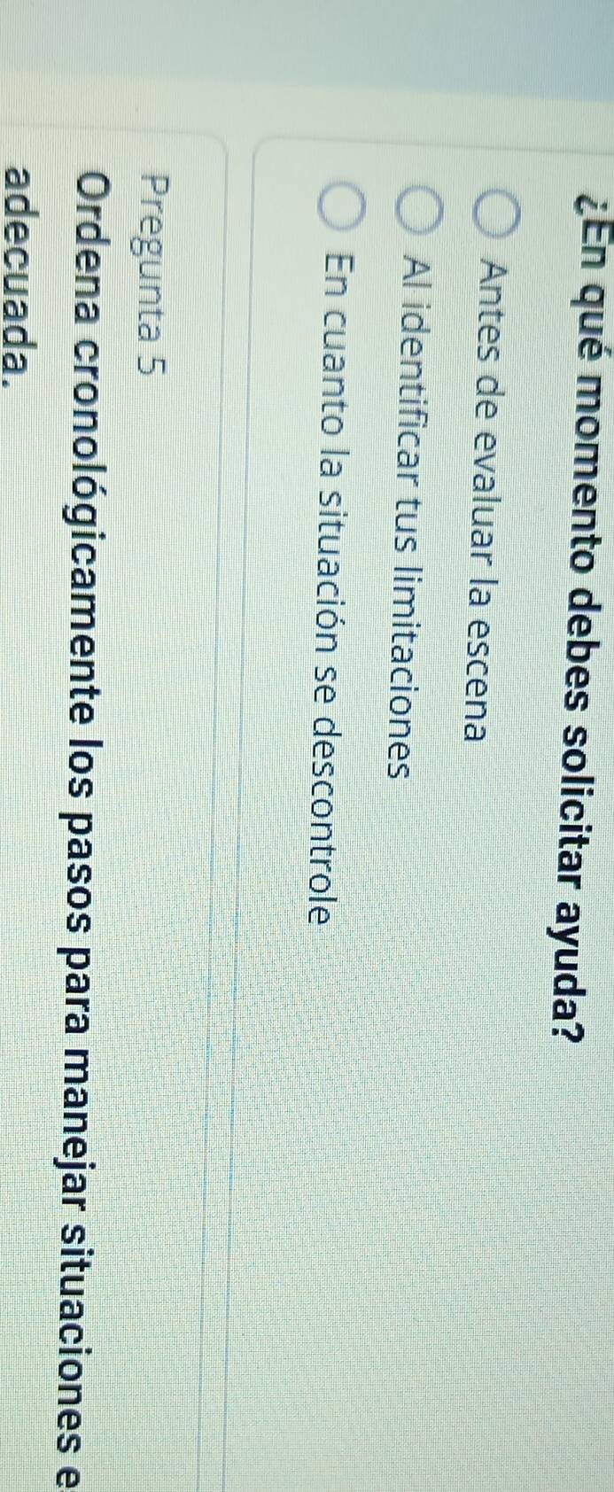 ¿En qué momento debes solicitar ayuda?
Antes de evaluar la escena
Al identificar tus limitaciones
En cuanto la situación se descontrole
Pregunta 5
Ordena cronológicamente los pasos para manejar situaciones e
adecuada.